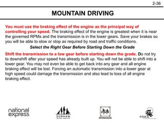 2-36
MOUNTAIN DRIVING
You must use the braking effect of the engine as the principal way of
controlling your speed. The braking effect of the engine is greatest when it is near
the governed RPMs and the transmission is in the lower gears. Save your brakes so
you will be able to slow or stop as required by road and traffic conditions.
Select the Right Gear Before Starting Down the Grade
Shift the transmission to a low gear before starting down the grade. Do not try
to downshift after your speed has already built up. You will not be able to shift into a
lower gear. You may not even be able to get back into any gear and all engine
braking effect will be lost. Forcing an automatic transmission into a lower gear at
high speed could damage the transmission and also lead to loss of all engine
braking effect.
 