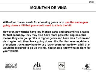 171
MOUNTAIN DRIVING
2-36
With older trucks, a rule for choosing gears is to use the same gear
going down a hill that you would need to climb the hill.
However, new trucks have low friction parts and streamlined shapes
for fuel economy. they may also have more powerful engines. this
means they can go up hills in higher gears and have less friction and
air drag to hold them back going down hills. For that reason, drivers
of modern trucks may have to use lower gears going down a hill than
would be required to go up the hill. You should know what is right for
your vehicle.
 