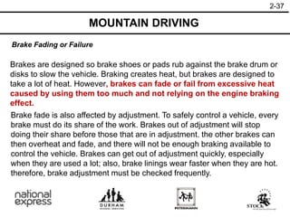 2-37
Brake Fading or Failure
MOUNTAIN DRIVING
Brakes are designed so brake shoes or pads rub against the brake drum or
disks to slow the vehicle. Braking creates heat, but brakes are designed to
take a lot of heat. However, brakes can fade or fail from excessive heat
caused by using them too much and not relying on the engine braking
effect.
Brake fade is also affected by adjustment. To safely control a vehicle, every
brake must do its share of the work. Brakes out of adjustment will stop
doing their share before those that are in adjustment. the other brakes can
then overheat and fade, and there will not be enough braking available to
control the vehicle. Brakes can get out of adjustment quickly, especially
when they are used a lot; also, brake linings wear faster when they are hot.
therefore, brake adjustment must be checked frequently.
 