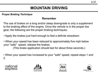 2-37
Proper Braking Technique
MOUNTAIN DRIVING
Remember
The use of brakes on a long and/or steep downgrade is only a supplement
to the braking effect of the engine. Once the vehicle is in the proper low
gear, the following are the proper braking techniques:
• Apply the brakes just hard enough to feel a definite slowdown.
• When your speed has increased to your "safe" speed, repeat steps 1 and
2.
• When your speed has been reduced to approximately five mph below
your "safe" speed, release the brakes.
(This brake application should last for about three seconds.)
 