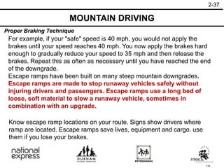 174
Know escape ramp locations on your route. Signs show drivers where
ramp are located. Escape ramps save lives, equipment and cargo. use
them if you lose your brakes.
For example, if your "safe" speed is 40 mph, you would not apply the
brakes until your speed reaches 40 mph. You now apply the brakes hard
enough to gradually reduce your speed to 35 mph and then release the
brakes. Repeat this as often as necessary until you have reached the end
of the downgrade.
Escape ramps have been built on many steep mountain downgrades.
Escape ramps are made to stop runaway vehicles safely without
injuring drivers and passengers. Escape ramps use a long bed of
loose, soft material to slow a runaway vehicle, sometimes in
combination with an upgrade.
MOUNTAIN DRIVING
2-37
Proper Braking Technique
 