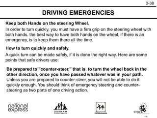 176
A quick turn can be made safely, if it is done the right way. Here are some
points that safe drivers use:
How to turn quickly and safely.
In order to turn quickly, you must have a firm grip on the steering wheel with
both hands. the best way to have both hands on the wheel, if there is an
emergency, is to keep them there all the time.
Keep both Hands on the steering Wheel.
DRIVING EMERGENCIES
2-38
Be prepared to "counter-steer," that is, to turn the wheel back in the
other direction, once you have passed whatever was in your path.
Unless you are prepared to counter-steer, you will not be able to do it
quickly enough. You should think of emergency steering and counter-
steering as two parts of one driving action.
 