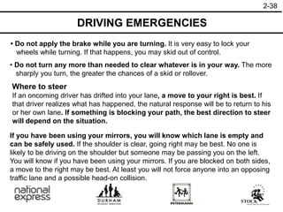 2-38
• Do not apply the brake while you are turning. It is very easy to lock your
wheels while turning. If that happens, you may skid out of control.
• Do not turn any more than needed to clear whatever is in your way. The more
sharply you turn, the greater the chances of a skid or rollover.
Where to steer
If an oncoming driver has drifted into your lane, a move to your right is best. If
that driver realizes what has happened, the natural response will be to return to his
or her own lane. If something is blocking your path, the best direction to steer
will depend on the situation.
If you have been using your mirrors, you will know which lane is empty and
can be safely used. If the shoulder is clear, going right may be best. No one is
likely to be driving on the shoulder but someone may be passing you on the left.
You will know if you have been using your mirrors. If you are blocked on both sides,
a move to the right may be best. At least you will not force anyone into an opposing
traffic lane and a possible head-on collision.
DRIVING EMERGENCIES
 
