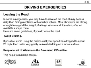 2-38
Leaving the Road.
DRIVING EMERGENCIES
Avoid Braking.
Keep one set of Wheels on the Pavement, if Possible
In some emergencies, you may have to drive off the road. It may be less
risky than facing a collision with another vehicle. Most shoulders are strong
enough to support the weight of a large vehicle and, therefore, offer an
available escape route.
Here are some guidelines, if you do leave the road.
If possible, avoid using the brakes until your speed has dropped to about
20 mph. then brake very gently to avoid skidding on a loose surface.
This helps to maintain control.
 