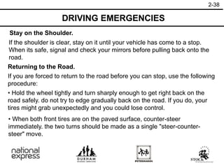 2-38
Stay on the Shoulder.
Returning to the Road.
If the shoulder is clear, stay on it until your vehicle has come to a stop.
When its safe, signal and check your mirrors before pulling back onto the
road.
• When both front tires are on the paved surface, counter-steer
immediately. the two turns should be made as a single "steer-counter-
steer" move.
If you are forced to return to the road before you can stop, use the following
procedure:
• Hold the wheel tightly and turn sharply enough to get right back on the
road safely. do not try to edge gradually back on the road. If you do, your
tires might grab unexpectedly and you could lose control.
DRIVING EMERGENCIES
 