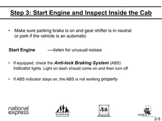 Step 3: Start Engine and Inspect Inside the Cab
• Make sure parking brake is on and gear shifter is in neutral
or park if the vehicle is an automatic
Start Engine ----listen for unusual noises
• If equipped, check the Anti-lock Braking System (ABS)
indicator lights. Light on dash should come on and then turn off
• If ABS indicator stays on, the ABS is not working properly
2-5
 