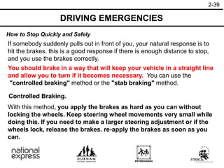 2-39
How to Stop Quickly and Safely
DRIVING EMERGENCIES
If somebody suddenly pulls out in front of you, your natural response is to
hit the brakes. this is a good response if there is enough distance to stop,
and you use the brakes correctly.
You should brake in a way that will keep your vehicle in a straight line
and allow you to turn if it becomes necessary. You can use the
"controlled braking" method or the "stab braking" method.
Controlled Braking.
With this method, you apply the brakes as hard as you can without
locking the wheels. Keep steering wheel movements very small while
doing this. If you need to make a larger steering adjustment or if the
wheels lock, release the brakes. re-apply the brakes as soon as you
can.
 