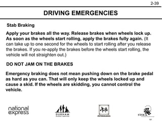 181
Emergency braking does not mean pushing down on the brake pedal
as hard as you can. That will only keep the wheels locked up and
cause a skid. If the wheels are skidding, you cannot control the
vehicle.
DO NOT JAM ON THE BRAKES
Apply your brakes all the way. Release brakes when wheels lock up.
As soon as the wheels start rolling, apply the brakes fully again. (It
can take up to one second for the wheels to start rolling after you release
the brakes. If you re-apply the brakes before the wheels start rolling, the
vehicle will not straighten out.)
Stab Braking
DRIVING EMERGENCIES
2-39
 