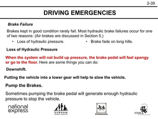2-39
DRIVING EMERGENCIES
Brake Failure
Loss of Hydraulic Pressure
Brakes kept in good condition rarely fail. Most hydraulic brake failures occur for one
of two reasons: (Air brakes are discussed in Section 5.)
• Loss of hydraulic pressure. • Brake fade on long hills.
When the system will not build up pressure, the brake pedal will feel spongy
or go to the floor. Here are some things you can do:
Downshift.
Putting the vehicle into a lower gear will help to slow the vehicle.
Sometimes pumping the brake pedal will generate enough hydraulic
pressure to stop the vehicle.
Pump the Brakes.
 