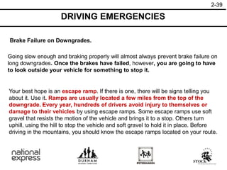 2-39
DRIVING EMERGENCIES
Brake Failure on Downgrades.
Going slow enough and braking properly will almost always prevent brake failure on
long downgrades. Once the brakes have failed, however, you are going to have
to look outside your vehicle for something to stop it.
Your best hope is an escape ramp. If there is one, there will be signs telling you
about it. Use it. Ramps are usually located a few miles from the top of the
downgrade. Every year, hundreds of drivers avoid injury to themselves or
damage to their vehicles by using escape ramps. Some escape ramps use soft
gravel that resists the motion of the vehicle and brings it to a stop. Others turn
uphill, using the hill to stop the vehicle and soft gravel to hold it in place. Before
driving in the mountains, you should know the escape ramps located on your route.
 
