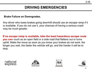 185
DRIVING EMERGENCIES
2-39
If no escape ramp is available, take the least hazardous escape route
you can--such as an open field or a side road that flattens out or turns
uphill. Make the move as soon as you know your brakes do not work. the
longer you wait, the faster the vehicle will go, and the harder it will be to
stop.
Any driver who loses brakes going downhill should use an escape ramp if it
is available. If you do not use it, your chances of having a serious crash
may be much greater.
Brake Failure on Downgrades.
 