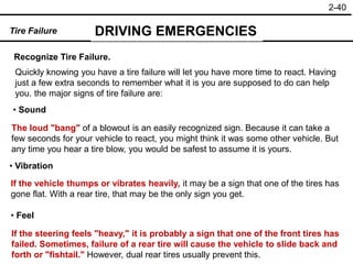 2-40
Recognize Tire Failure.
• Sound
• Feel
Tire Failure DRIVING EMERGENCIES
• Vibration
Quickly knowing you have a tire failure will let you have more time to react. Having
just a few extra seconds to remember what it is you are supposed to do can help
you. the major signs of tire failure are:
The loud "bang" of a blowout is an easily recognized sign. Because it can take a
few seconds for your vehicle to react, you might think it was some other vehicle. But
any time you hear a tire blow, you would be safest to assume it is yours.
If the vehicle thumps or vibrates heavily, it may be a sign that one of the tires has
gone flat. With a rear tire, that may be the only sign you get.
If the steering feels "heavy," it is probably a sign that one of the front tires has
failed. Sometimes, failure of a rear tire will cause the vehicle to slide back and
forth or "fishtail." However, dual rear tires usually prevent this.
 