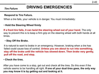 2-40
Respond to Tire Failure.
• Hold the Steering Wheel firmly
• Stay Off the Brake.
• Check the tires.
Tire Failure DRIVING EMERGENCIES
When a tire fails, your vehicle is in danger. You must immediately:
If a front tire fails, it can twist the steering wheel out of your hand. The only
way to prevent this is to keep a firm grip on the steering wheel with both hands at all
times.
It is natural to want to brake in an emergency. However, braking when a tire has
failed could cause loss of control. Unless you are about to run into something,
stay off the brake until the vehicle has slowed down. Then brake very gently,
pull off the road, and stop.
After you have come to a stop, get out and check all the tires. Do this even if the
vehicle seems to be handling all right. If one of your dual tires goes, the only way
you may know it is by getting out and looking at it.
 