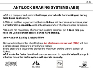 2-40
ANTILOCK BRAKING SYSTEMS (ABS)
ABS is an addition to your normal brakes. It does not decrease or increase your
normal braking capability. ABS only activates when wheels are about to lock up.
ABS is a computerized system that keeps your wheels from locking up during
hard brake applications.
ABS does not necessarily shorten your stopping distance, but it does help you
keep the vehicle under control during hard braking.
How Antilock Braking Systems Work
Sensors detect potential wheel lock up. An electronic control unit (ECU) will then
decrease brake pressure to avoid wheel lockup.
Brake pressure is adjusted to provide the maximum braking without danger of
lockup.
ABS works far faster than the driver can respond to potential wheel lockup. At
all other times the brake system will operate normally.
 