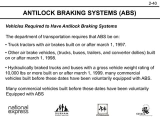 2-40
ANTILOCK BRAKING SYSTEMS (ABS)
• Hydraulically braked trucks and buses with a gross vehicle weight rating of
10,000 lbs or more built on or after march 1, 1999. many commercial
vehicles built before these dates have been voluntarily equipped with ABS.
Vehicles Required to Have Antilock Braking Systems
The department of transportation requires that ABS be on:
• Truck tractors with air brakes built on or after march 1, 1997.
• Other air brake vehicles, (trucks, buses, trailers, and converter dollies) built
on or after march 1, 1998.
Many commercial vehicles built before these dates have been voluntarily
Equipped with ABS
 