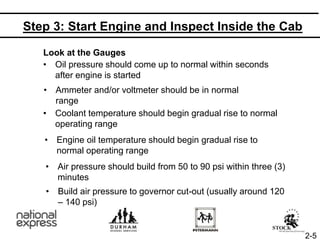 Step 3: Start Engine and Inspect Inside the Cab
Look at the Gauges
• Oil pressure should come up to normal within seconds
after engine is started
• Ammeter and/or voltmeter should be in normal
range
• Coolant temperature should begin gradual rise to normal
operating range
• Engine oil temperature should begin gradual rise to
normal operating range
• Air pressure should build from 50 to 90 psi within three (3)
minutes
• Build air pressure to governor cut-out (usually around 120
– 140 psi)
2-5
 