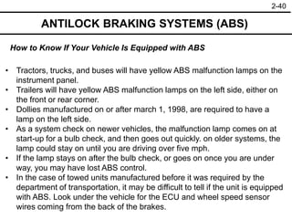 2-40
ANTILOCK BRAKING SYSTEMS (ABS)
• Tractors, trucks, and buses will have yellow ABS malfunction lamps on the
instrument panel.
• Trailers will have yellow ABS malfunction lamps on the left side, either on
the front or rear corner.
• Dollies manufactured on or after march 1, 1998, are required to have a
lamp on the left side.
• As a system check on newer vehicles, the malfunction lamp comes on at
start-up for a bulb check, and then goes out quickly. on older systems, the
lamp could stay on until you are driving over five mph.
• If the lamp stays on after the bulb check, or goes on once you are under
way, you may have lost ABS control.
• In the case of towed units manufactured before it was required by the
department of transportation, it may be difficult to tell if the unit is equipped
with ABS. Look under the vehicle for the ECU and wheel speed sensor
wires coming from the back of the brakes.
How to Know If Your Vehicle Is Equipped with ABS
 