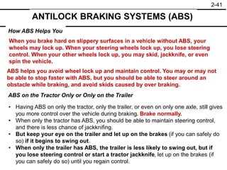 2-41
ANTILOCK BRAKING SYSTEMS (ABS)
How ABS Helps You
ABS on the Tractor Only or Only on the Trailer
When you brake hard on slippery surfaces in a vehicle without ABS, your
wheels may lock up. When your steering wheels lock up, you lose steering
control. When your other wheels lock up, you may skid, jackknife, or even
spin the vehicle.
ABS helps you avoid wheel lock up and maintain control. You may or may not
be able to stop faster with ABS, but you should be able to steer around an
obstacle while braking, and avoid skids caused by over braking.
• Having ABS on only the tractor, only the trailer, or even on only one axle, still gives
you more control over the vehicle during braking. Brake normally.
• When only the tractor has ABS, you should be able to maintain steering control,
and there is less chance of jackknifing.
• But keep your eye on the trailer and let up on the brakes (if you can safely do
so) if it begins to swing out.
• When only the trailer has ABS, the trailer is less likely to swing out, but if
you lose steering control or start a tractor jackknife, let up on the brakes (if
you can safely do so) until you regain control.
 