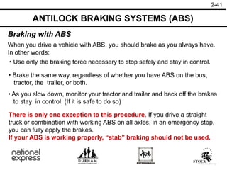 2-41
ANTILOCK BRAKING SYSTEMS (ABS)
Braking with ABS
When you drive a vehicle with ABS, you should brake as you always have.
In other words:
There is only one exception to this procedure. If you drive a straight
truck or combination with working ABS on all axles, in an emergency stop,
you can fully apply the brakes.
If your ABS is working properly, “stab” braking should not be used.
• Use only the braking force necessary to stop safely and stay in control.
• Brake the same way, regardless of whether you have ABS on the bus,
tractor, the trailer, or both.
• As you slow down, monitor your tractor and trailer and back off the brakes
to stay in control. (If it is safe to do so)
 