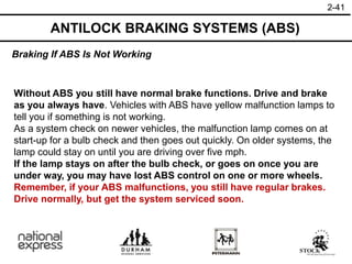 2-41
Without ABS you still have normal brake functions. Drive and brake
as you always have. Vehicles with ABS have yellow malfunction lamps to
tell you if something is not working.
As a system check on newer vehicles, the malfunction lamp comes on at
start-up for a bulb check and then goes out quickly. On older systems, the
lamp could stay on until you are driving over five mph.
If the lamp stays on after the bulb check, or goes on once you are
under way, you may have lost ABS control on one or more wheels.
Remember, if your ABS malfunctions, you still have regular brakes.
Drive normally, but get the system serviced soon.
Braking If ABS Is Not Working
ANTILOCK BRAKING SYSTEMS (ABS)
 