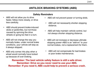 2-41
Safety Reminders
ANTILOCK BRAKING SYSTEMS (ABS)
• ABS will not allow you to drive
faster, follow more closely, or drive
less carefully.
• ABS will not prevent power or turning skids.
• ABS should prevent brake-induced
skids or jackknifes, but not those
caused by spinning the drive
wheels or going too fast in a turn.
• ABS will not necessarily shorten stopping
distance.
• ABS will not compensate for bad brakes
or poor brake maintenance.
• ABS will help maintain vehicle control, but
not always shorten stopping distance.
• ABS will not increase or decrease ultimate
stopping power–ABS is an “add-on” to your
normal brakes, not a replacement for them.
• ABS will not change the way you
normally brake. under normal brake
conditions, your vehicle will stop as
it always stopped.
• ABS only comes into play when a
wheel would normally have locked
up because of over braking.
Remember: The best vehicle safety feature is still a safe driver.
Remember: Drive so you never need to use your ABS.
Remember: If you need it, ABS could help to prevent a serious crash.
 