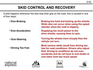 2-42
SKID CONTROL AND RECOVERY
A skid happens whenever the tires lose their grip on the road. this is caused in one
of four ways:
• Over-Braking.
• Over-Steering
• Over-Acceleration
• Driving Too Fast
Braking too hard and locking up the wheels.
Skids also can occur when using the speed
retarder when the road is slippery.
Turning the wheels more sharply than the
vehicle can turn.
Supplying too much power to the
drive wheels, causing them to spin.
Most serious skids result from driving too
fast for road conditions. Drivers who adjust
their driving to conditions do not over-
accelerate and do not have to over-brake or
over-steer from too much speed.
 