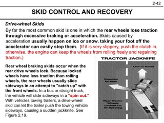2-42
Drive-wheel Skids
SKID CONTROL AND RECOVERY
By far the most common skid is one in which the rear wheels lose traction
through excessive braking or acceleration. Skids caused by
acceleration usually happen on ice or snow. taking your foot off the
accelerator can easily stop them. (If it is very slippery, push the clutch in.
otherwise, the engine can keep the wheels from rolling freely and regaining
traction.)
Rear wheel braking skids occur when the
rear drive wheels lock. Because locked
wheels have less traction than rolling
wheels, the rear wheels usually slide
sideways in an attempt to "catch up" with
the front wheels. In a bus or straight truck,
the vehicle will slide sideways in a "spin out."
With vehicles towing trailers, a drive-wheel
skid can let the trailer push the towing vehicle
sideways, causing a sudden jackknife. See
Figure 2.19.
 