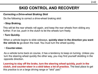 2-42
SKID CONTROL AND RECOVERY
Correcting a Drive-wheel Braking Skid
• Stop Braking.
• Turn Quickly.
• Counter-steer.
Do the following to correct a drive-wheel braking skid:
This will let the rear wheels roll again, and keep the rear wheels from sliding any
further. If on ice, push in the clutch to let the wheels turn freely.
When a vehicle begins to slide sideways, quickly steer in the direction you want
the vehicle to go-down the road. You must turn the wheel quickly.
As a vehicle turns back on course, it has a tendency to keep on turning. Unless you
turn the steering wheel quickly the other way, you may find yourself skidding in the
opposite direction.
Learning to stay off the brake, turn the steering wheel quickly, push in the
clutch, and counter-steer in a skid takes a lot of practice. The best place to get
this practice is on a large driving range or "skid” pad."
 