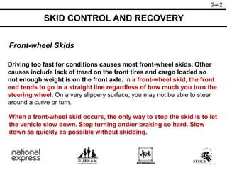 2-42
Front-wheel Skids
Driving too fast for conditions causes most front-wheel skids. Other
causes include lack of tread on the front tires and cargo loaded so
not enough weight is on the front axle. In a front-wheel skid, the front
end tends to go in a straight line regardless of how much you turn the
steering wheel. On a very slippery surface, you may not be able to steer
around a curve or turn.
SKID CONTROL AND RECOVERY
When a front-wheel skid occurs, the only way to stop the skid is to let
the vehicle slow down. Stop turning and/or braking so hard. Slow
down as quickly as possible without skidding.
 