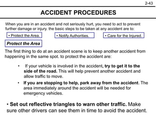 2-43
ACCIDENT PROCEDURES
When you are in an accident and not seriously hurt, you need to act to prevent
further damage or injury. the basic steps to be taken at any accident are to:
• Notify Authorities.
• Protect the Area. • Care for the Injured.
Protect the Area
The first thing to do at an accident scene is to keep another accident from
happening in the same spot. to protect the accident are:
• If your vehicle is involved in the accident, try to get it to the
side of the road. This will help prevent another accident and
allow traffic to move.
• Set out reflective triangles to warn other traffic. Make
sure other drivers can see them in time to avoid the accident.
• Put on your flashers.
• If you are stopping to help, park away from the accident. The
area immediately around the accident will be needed for
emergency vehicles.
 