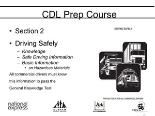 • Section 2
• Driving Safely
– Knowledge
– Safe Driving Information
– Basic Information
• on Hazardous Materials
All commercial drivers must know
this information to pass the
General Knowledge Test
CDL Prep Course
2
 