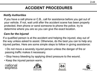 2-44
Notify Authorities
Care for the Injured
If you have a cell phone or C.B., call for assistance before you get out of
your vehicle. If not, wait until after the accident scene has been properly
protected, then phone or send someone to phone the police. try to
determine where you are so you can give the exact location.
If a qualified person is at the accident and helping the injured, stay out of
the way unless asked to assist. Otherwise, do the best you can to help any
injured parties. Here are some simple steps to follow in giving assistance:
• Keep the injured person warm.
• Do not move a severely injured person unless the danger of fire or
passing traffic makes it necessary.
• Stop heavy bleeding by applying direct pressure to the wound.
ACCIDENT PROCEDURES
 