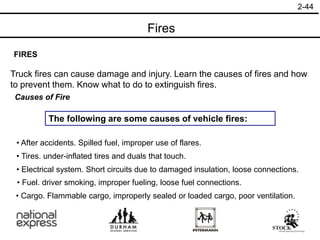 2-44
FIRES
Truck fires can cause damage and injury. Learn the causes of fires and how
to prevent them. Know what to do to extinguish fires.
Causes of Fire
The following are some causes of vehicle fires:
• Cargo. Flammable cargo, improperly sealed or loaded cargo, poor ventilation.
• After accidents. Spilled fuel, improper use of flares.
• Tires. under-inflated tires and duals that touch.
• Electrical system. Short circuits due to damaged insulation, loose connections.
• Fuel. driver smoking, improper fueling, loose fuel connections.
Fires
 