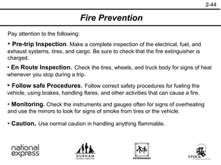 2-44
Fire Prevention
Pay attention to the following:
• Caution. Use normal caution in handling anything flammable.
• Pre-trip Inspection. Make a complete inspection of the electrical, fuel, and
exhaust systems, tires, and cargo. Be sure to check that the fire extinguisher is
charged.
• En Route Inspection. Check the tires, wheels, and truck body for signs of heat
whenever you stop during a trip.
• Follow safe Procedures. Follow correct safety procedures for fueling the
vehicle, using brakes, handling flares, and other activities that can cause a fire.
• Monitoring. Check the instruments and gauges often for signs of overheating
and use the mirrors to look for signs of smoke from tires or the vehicle.
 