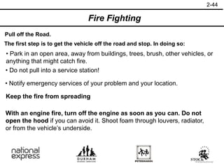 2-44
Pull off the Road.
The first step is to get the vehicle off the road and stop. In doing so:
• Notify emergency services of your problem and your location.
• Park in an open area, away from buildings, trees, brush, other vehicles, or
anything that might catch fire.
• Do not pull into a service station!
Keep the fire from spreading
Fire Fighting
With an engine fire, turn off the engine as soon as you can. Do not
open the hood if you can avoid it. Shoot foam through louvers, radiator,
or from the vehicle’s underside.
 
