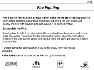 204
• Aim at the source or base of the fire, not up in the flames.
• When using the extinguisher, stay as far away from the fire as
possible.
Extinguish the Fire.
For a cargo fire in a van or box trailer, keep the doors shut, especially if
your cargo contains hazardous materials. Opening the van doors will
supply the fire with oxygen and can cause it to burn very fast.
Knowing how to fight fires is important. Drivers who did not know what to do have
made fires worse. Know how the fire extinguisher works. Study the instructions
printed on the extinguisher before you need it. Here are some procedures to follow
in case of fire.
Fire Fighting
2-44
 