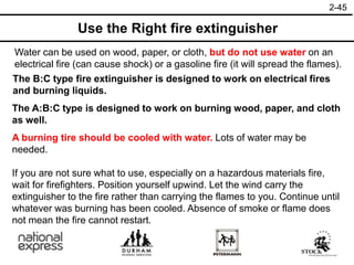 2-45
Use the Right fire extinguisher
Water can be used on wood, paper, or cloth, but do not use water on an
electrical fire (can cause shock) or a gasoline fire (it will spread the flames).
The B:C type fire extinguisher is designed to work on electrical fires
and burning liquids.
The A:B:C type is designed to work on burning wood, paper, and cloth
as well.
A burning tire should be cooled with water. Lots of water may be
needed.
If you are not sure what to use, especially on a hazardous materials fire,
wait for firefighters. Position yourself upwind. Let the wind carry the
extinguisher to the fire rather than carrying the flames to you. Continue until
whatever was burning has been cooled. Absence of smoke or flame does
not mean the fire cannot restart.
 