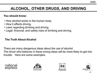 208
There are many dangerous ideas about the use of alcohol.
The driver who believes in these wrong ideas will be more likely to get into
trouble. Here are some examples:
The Truth About Alcohol
• How alcohol works in the human body.
• How it affects driving.
• Laws regarding drinking and driving.
• Legal, financial, and safety risks of drinking and driving.
You should know:
ALCOHOL, OTHER DRUGS, AND DRIVING
2460
 