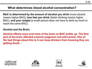 2-46
What determines blood alcohol concentration?
Alcohol and the Brain.
BAC is determined by the amount of alcohol you drink (more alcohol
means higher BAC), how fast you drink (faster drinking means higher
BAC), and your weight (a small person does not have to drink as much to
reach the same BAC).
Alcohol affects more and more of the brain as BAC builds up. The first
part of the brain affected controls judgment and self-control. One of
the bad things about this is it can keep drinkers from knowing they are
getting drunk. :
 