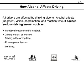 2-47
How Alcohol Affects Driving.
All drivers are affected by drinking alcohol. Alcohol affects
judgment, vision, coordination, and reaction time. It causes
serious driving errors, such as:
• Weaving.
• Increased reaction time to hazards.
• Driving too fast or too slow
• Driving in the wrong lane.
• Running over the curb.
 