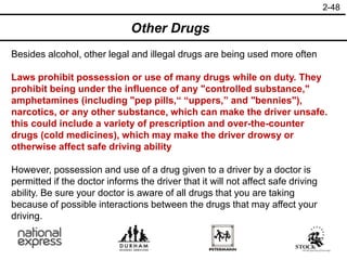 2-48
Other Drugs
Besides alcohol, other legal and illegal drugs are being used more often
Laws prohibit possession or use of many drugs while on duty. They
prohibit being under the influence of any "controlled substance,"
amphetamines (including "pep pills,“ “uppers,” and "bennies"),
narcotics, or any other substance, which can make the driver unsafe.
this could include a variety of prescription and over-the-counter
drugs (cold medicines), which may make the driver drowsy or
otherwise affect safe driving ability
However, possession and use of a drug given to a driver by a doctor is
permitted if the doctor informs the driver that it will not affect safe driving
ability. Be sure your doctor is aware of all drugs that you are taking
because of possible interactions between the drugs that may affect your
driving.
 