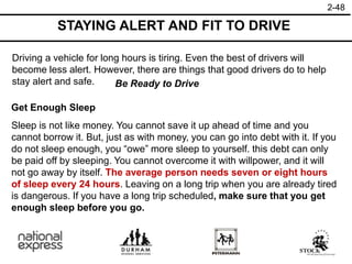 2-48
STAYING ALERT AND FIT TO DRIVE
Driving a vehicle for long hours is tiring. Even the best of drivers will
become less alert. However, there are things that good drivers do to help
stay alert and safe. Be Ready to Drive
Get Enough Sleep
Sleep is not like money. You cannot save it up ahead of time and you
cannot borrow it. But, just as with money, you can go into debt with it. If you
do not sleep enough, you “owe” more sleep to yourself. this debt can only
be paid off by sleeping. You cannot overcome it with willpower, and it will
not go away by itself. The average person needs seven or eight hours
of sleep every 24 hours. Leaving on a long trip when you are already tired
is dangerous. If you have a long trip scheduled, make sure that you get
enough sleep before you go.
 