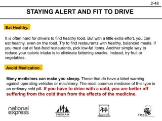 2-48
Eat Healthy.
Avoid Medication.
It is often hard for drivers to find healthy food. But with a little extra effort, you can
eat healthy, even on the road. Try to find restaurants with healthy, balanced meals. If
you must eat at fast-food restaurants, pick low-fat items. Another simple way to
reduce your caloric intake is to eliminate fattening snacks. Instead, try fruit or
vegetables.
Many medicines can make you sleepy. Those that do have a label warning
against operating vehicles or machinery. The most common medicine of this type is
an ordinary cold pill. If you have to drive with a cold, you are better off
suffering from the cold than from the effects of the medicine.
STAYING ALERT AND FIT TO DRIVE
 