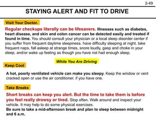 2-49
Visit Your Doctor.
Regular checkups literally can be lifesavers. Illnesses such as diabetes,
heart disease, and skin and colon cancer can be detected easily and treated if
found in time. You should consult your physician or a local sleep disorder center if
you suffer from frequent daytime sleepiness, have difficulty sleeping at night, take
frequent naps, fall asleep at strange times, snore loudly, gasp and choke in your
sleep, and/or wake up feeling as though you have not had enough sleep.
While You Are Driving
Keep Cool
Take Breaks
A hot, poorly ventilated vehicle can make you sleepy. Keep the window or vent
cracked open or use the air conditioner, if you have one.
Short breaks can keep you alert. But the time to take them is before
you feel really drowsy or tired. Stop often. Walk around and inspect your
vehicle. It may help to do some physical exercises.
Be sure to take a mid-afternoon break and plan to sleep between midnight
and 6 a.m.
STAYING ALERT AND FIT TO DRIVE
 