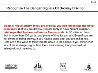 2-49
Recognize The Danger Signals Of Drowsy Driving.
Sleep is not voluntary. If you are drowsy, you can fall asleep and never
even know it. If you are drowsy, you are likely to have “micro sleeps”-
brief naps that last around four or five seconds. At 55 miles an hour,
that is more than 100 yards, and plenty of time for a crash. Even if you are
not aware of being drowsy, if you have a sleep debt you are still at risk.
Here are a few ways to tell if you are about to fall asleep. If you experience
any of these danger signs, take them as a warning that you could fall
asleep without meaning to:
 