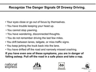 223
Recognize The Danger Signals Of Drowsy Driving.
• Your eyes close or go out of focus by themselves.
If you have even one of these symptoms, you are in danger of
falling asleep. Pull off the road in a safe place and take a nap.
• You have drifted off the road and narrowly missed crashing.
• You keep jerking the truck back into the lane.
• You drift between lanes, tailgate, or miss traffic signs.
• You do not remember driving the last few miles.
• You have wandering, disconnected thoughts.
• You cannot stop yawning.
• You have trouble keeping your head up.
 