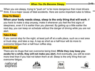 2-49
When You Do Become Sleepy
Stop To Sleep
Take A Nap
Avoid Drugs
When you are sleepy, trying to "push on" is far more dangerous than most drivers
think. It is a major cause of fatal accidents. Here are some important rules to follow.
When your body needs sleep, sleep is the only thing that will work. If
you have to make a stop anyway, make it whenever you feel the first signs of
sleepiness, even if it is earlier than you planned. By getting up a little earlier the
next day, you can keep on schedule without the danger of driving while you are not
alert.
If you cannot stop for the night, at least pull off at a safe place, such as a rest area
or truck stop, and take a nap. A nap as short as a half-hour will do more to
overcome fatigue than a half-hour coffee stop.
There are no drugs that can overcome being tired. While they may keep you
awake for a while, they will not make you alert. And eventually, you will be even
more tired than if you had not taken them at all. Sleep is the only thing that can
overcome fatigue.
 
