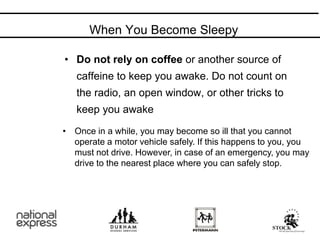 When You Become Sleepy
Do Not
• Do not rely on coffee or another source of
caffeine to keep you awake. Do not count on
the radio, an open window, or other tricks to
keep you awake
• Once in a while, you may become so ill that you cannot
operate a motor vehicle safely. If this happens to you, you
must not drive. However, in case of an emergency, you may
drive to the nearest place where you can safely stop.
 