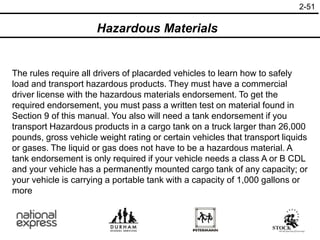 The rules require all drivers of placarded vehicles to learn how to safely
load and transport hazardous products. They must have a commercial
driver license with the hazardous materials endorsement. To get the
required endorsement, you must pass a written test on material found in
Section 9 of this manual. You also will need a tank endorsement if you
transport Hazardous products in a cargo tank on a truck larger than 26,000
pounds, gross vehicle weight rating or certain vehicles that transport liquids
or gases. The liquid or gas does not have to be a hazardous material. A
tank endorsement is only required if your vehicle needs a class A or B CDL
and your vehicle has a permanently mounted cargo tank of any capacity; or
your vehicle is carrying a portable tank with a capacity of 1,000 gallons or
more
2-51
Hazardous Materials
 