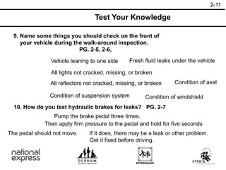 9. Name some things you should check on the front of
your vehicle during the walk-around inspection.
PG. 2-5, 2-6,
10. How do you test hydraulic brakes for leaks? PG. 2-7
All lights not cracked, missing, or broken
Test Your Knowledge
All reflectors not cracked, missing, or broken Condition of axel
Vehicle leaning to one side Fresh fluid leaks under the vehicle
Condition of suspension system Condition of windshield
The pedal should not move.
Pump the brake pedal three times.
Then apply firm pressure to the pedal and hold for five seconds
If it does, there may be a leak or other problem.
Get it fixed before driving.
2-11
 